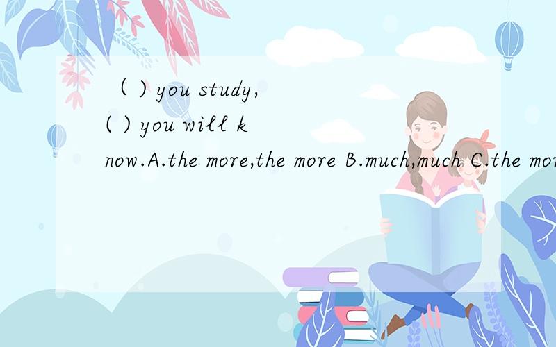 （ ) you study,( ) you will know.A.the more,the more B.much,much C.the more,much