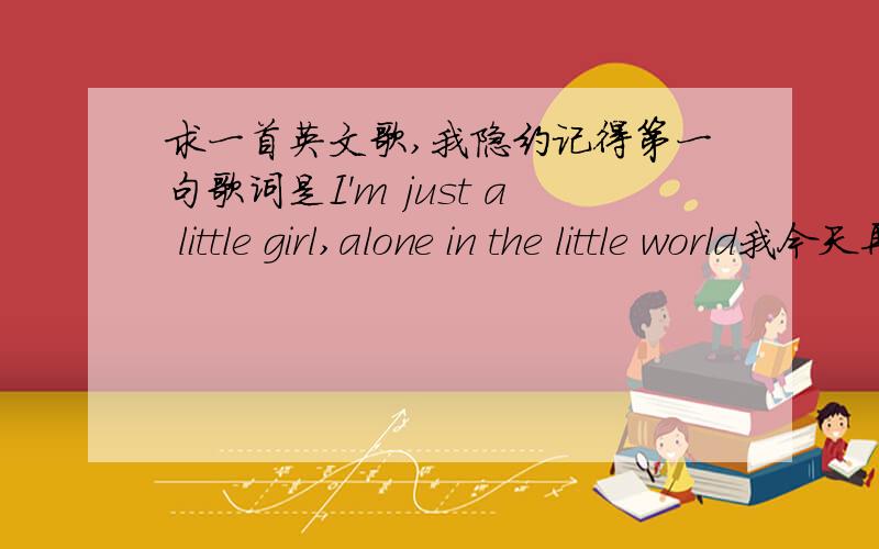 求一首英文歌,我隐约记得第一句歌词是I'm just a little girl,alone in the little world我今天再次听见了,歌词好像是:I was a little girl,alone in my little world..哎哎,求名字啊