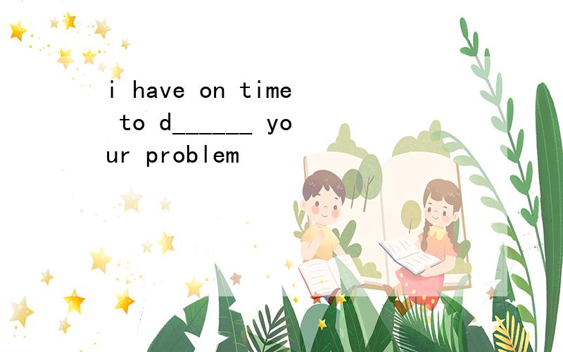 i have on time to d______ your problem