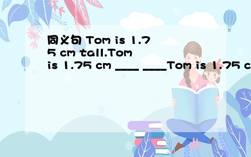 同义句 Tom is 1.75 cm tall.Tom is 1.75 cm ____ ____Tom is 1.75 cm tall.Tom is 1.75 cm ____ ____