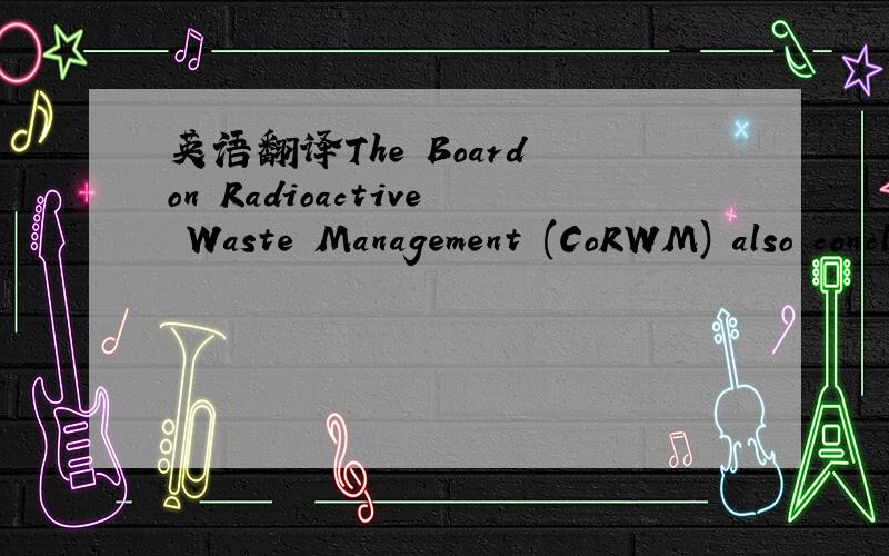 英语翻译The Board on Radioactive Waste Management (CoRWM) also concluded that while 