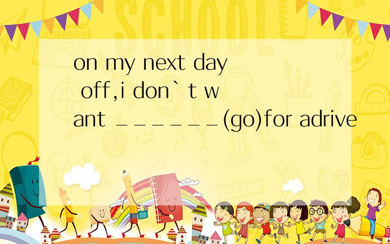 on my next day off,i don`t want ______(go)for adrive