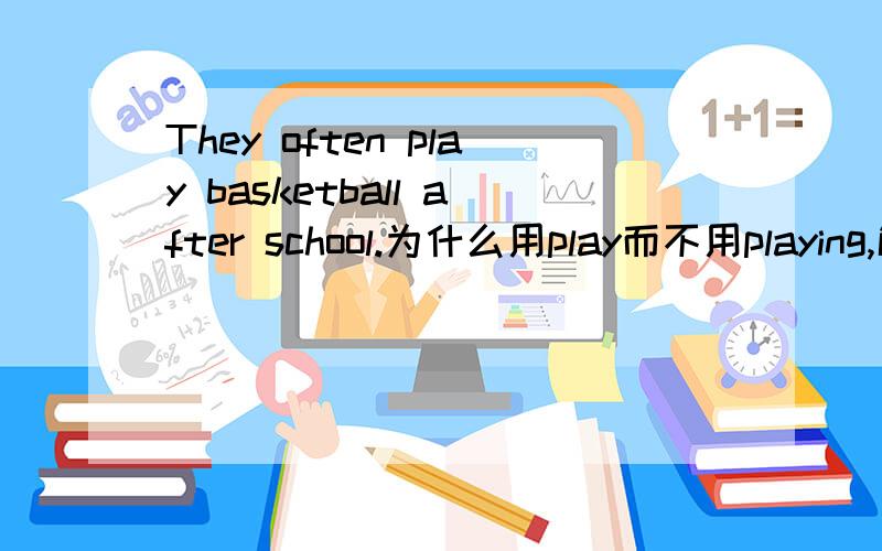 They often play basketball after school.为什么用play而不用playing,解释一下为什么用的是原型而没有加ING呢,