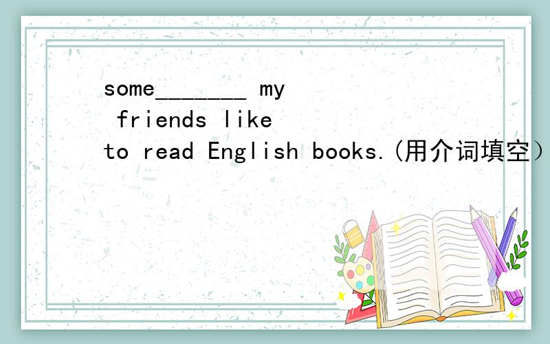 some_______ my friends like to read English books.(用介词填空）