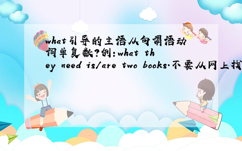 what引导的主语从句谓语动词单复数?例：what they need is/are two books.不要从网上找 我查过了说什么的都有