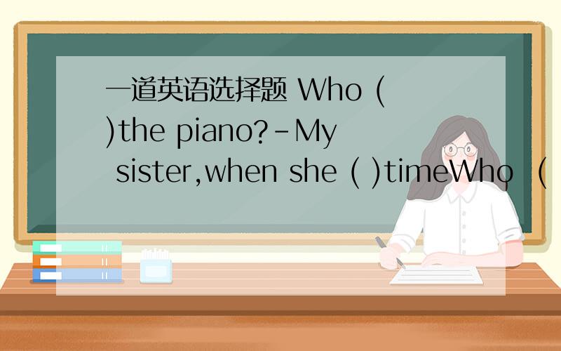 一道英语选择题 Who ( )the piano?-My sister,when she ( )timeWho  (   )the piano?-My sister,when she (    )timeA.plays;has    B.is playing; has   我觉得是A,但答案是B~~求解释