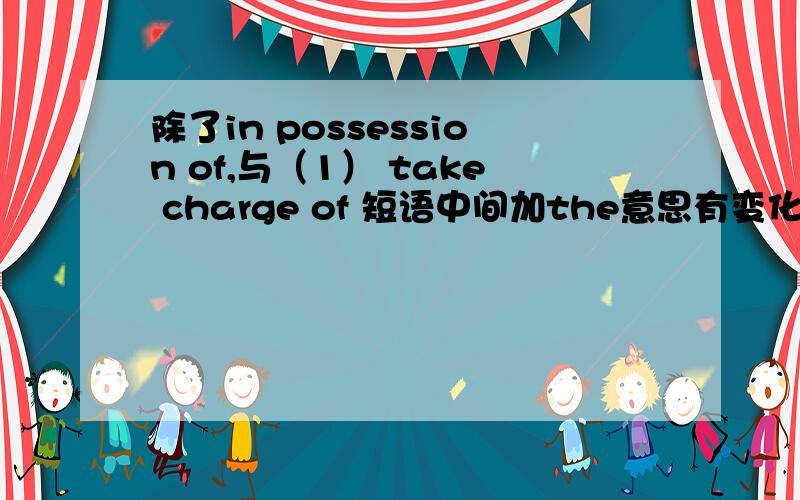 除了in possession of,与（1） take charge of 短语中间加the意思有变化,还有那些类似短语?