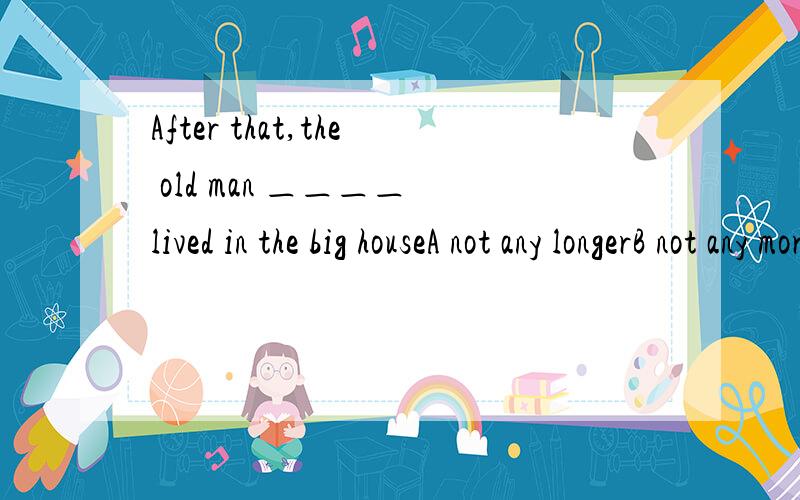 After that,the old man ＿＿＿＿ lived in the big houseA not any longerB not any moreC no longerD not longer其他三个选择又有什么用法