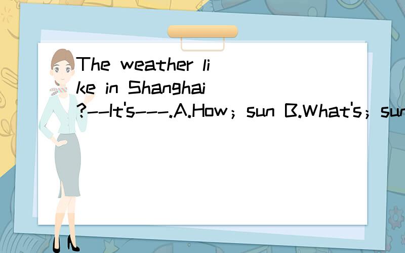 The weather like in Shanghai?--It's---.A.How；sun B.What's；sunnyC.How's；sunny D.What‘s；sun答案是选B,为什么选B呢?原因