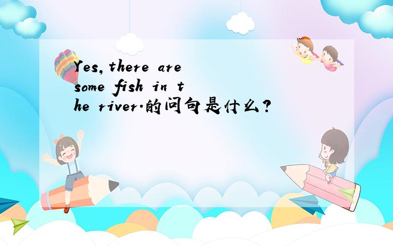 Yes,there are some fish in the river.的问句是什么?