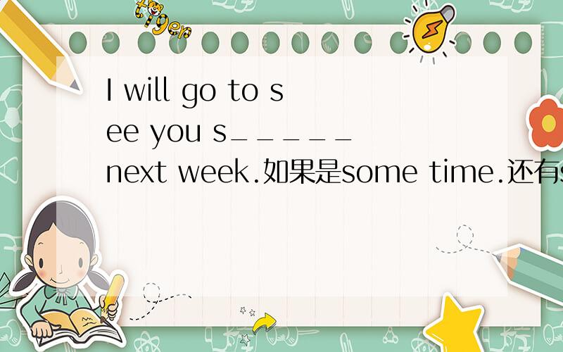 I will go to see you s_____ next week.如果是some time.还有sometime sometimes some times