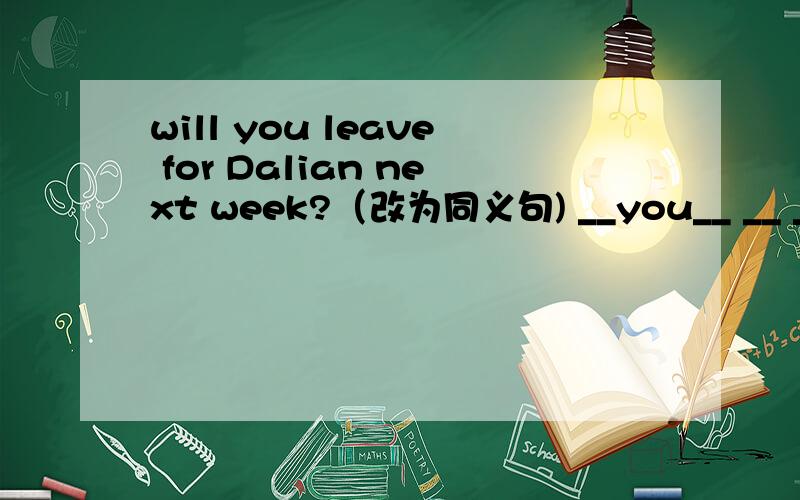 will you leave for Dalian next week?（改为同义句) __you__ __ __Dalian next week?