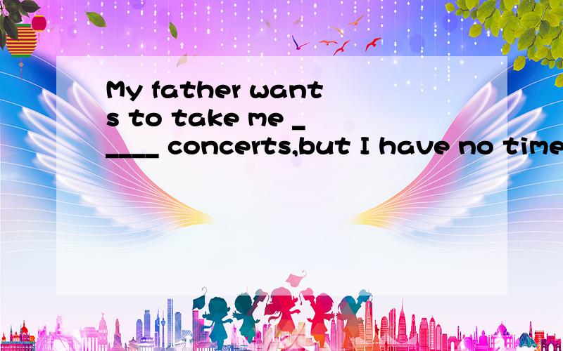 My father wants to take me _____ concerts,but I have no time ______ them.A to,withB for,atC in,atD to,for