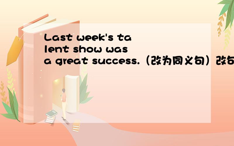 Last week's talent show was a great success.（改为同义句）改句：The talent show () () ()was a great success.