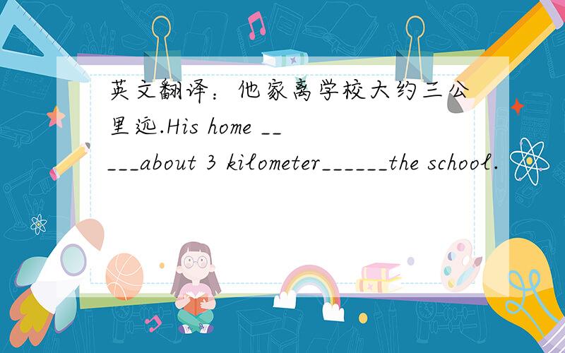 英文翻译：他家离学校大约三公里远.His home _____about 3 kilometer______the school.