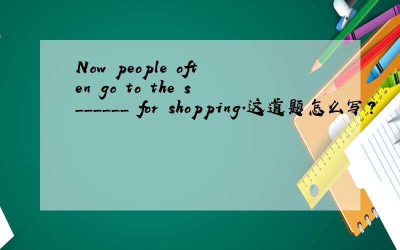 Now people often go to the s______ for shopping.这道题怎么写?