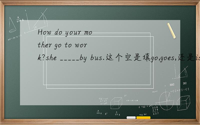 How do your mother go to work?she _____by bus.这个空是填go,goes,还是is啊