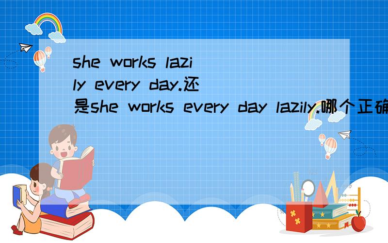 she works lazily every day.还是she works every day lazily.哪个正确