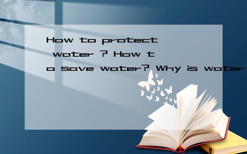 How to protect water ? How to save water? Why is water important?急啊!明天以内要!每问要三点,要用：FIRST,SECOND,THIRD