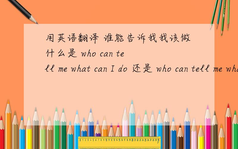 用英语翻译 谁能告诉我我该做什么是 who can tell me what can I do 还是 who can tell me what I can do