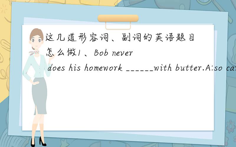 这几道形容词、副词的英语题目怎么做1、Bob never does his homework ______with butter.A:so careful as B:as carefully as C:carefully as D:as careful as2\They have just cleaned the windows,so the room looks_______.A:more brighter B:brigh