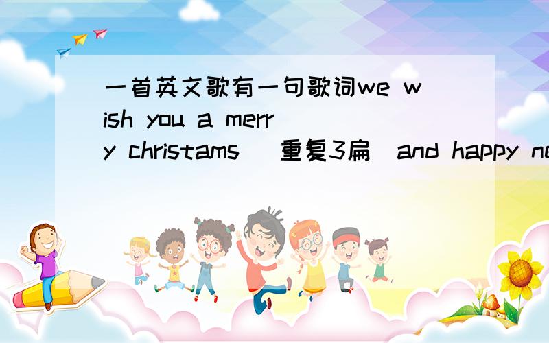 一首英文歌有一句歌词we wish you a merry christams （重复3扁）and happy new year!请问这首歌叫什么