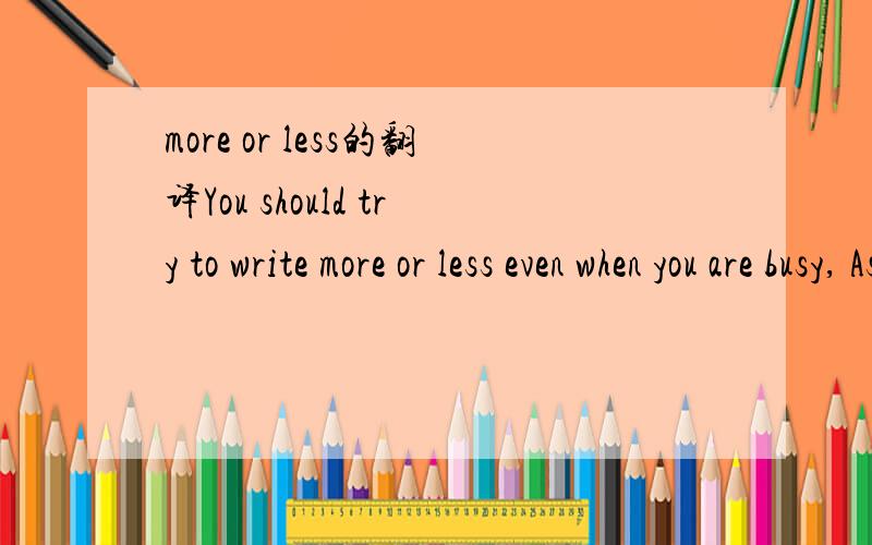 more or less的翻译You should try to write more or less even when you are busy, As you know, practice makes perfect.这个句子中more or less怎么翻译?