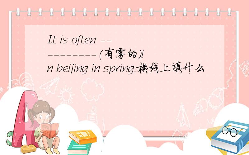 It is often ----------(有雾的)in beijing in spring.横线上填什么