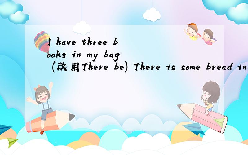 I have three books in my bag (改用There be) There is some bread in my bag (改一般疑问句否定回答)