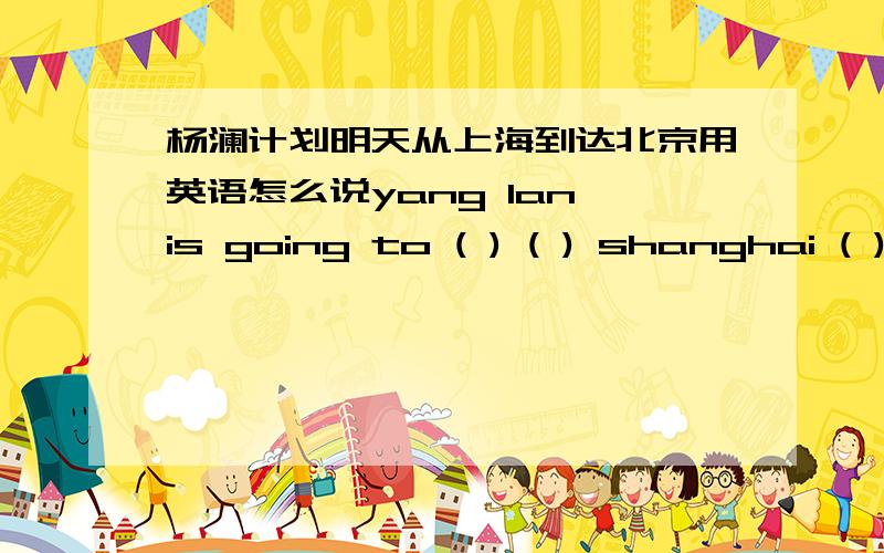 杨澜计划明天从上海到达北京用英语怎么说yang lan is going to ( ) ( ) shanghai ( ) beijing