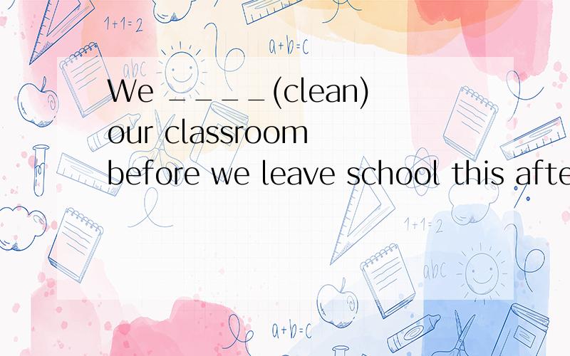 We ____(clean)our classroom before we leave school this afternoon