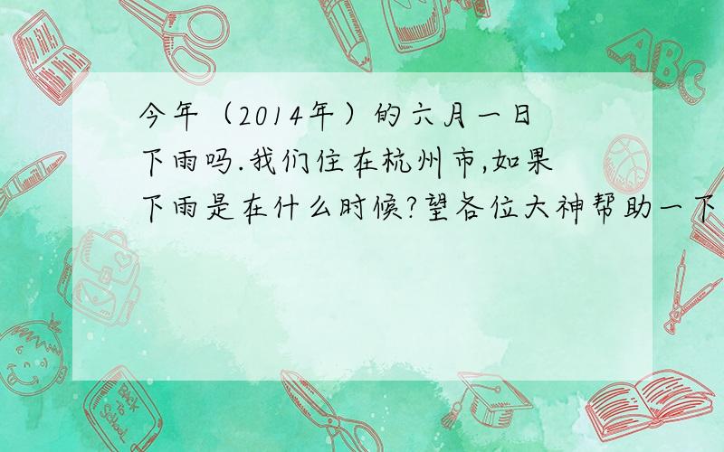 今年（2014年）的六月一日下雨吗.我们住在杭州市,如果下雨是在什么时候?望各位大神帮助一下,谢谢!悬赏分：5分