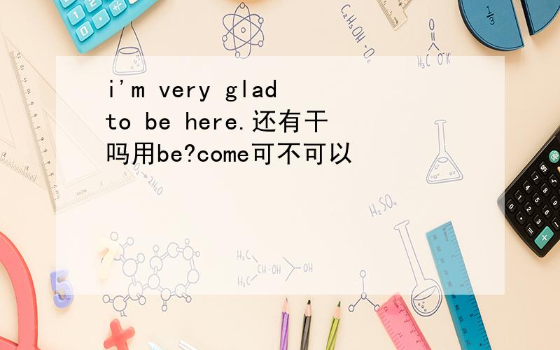 i'm very glad to be here.还有干吗用be?come可不可以
