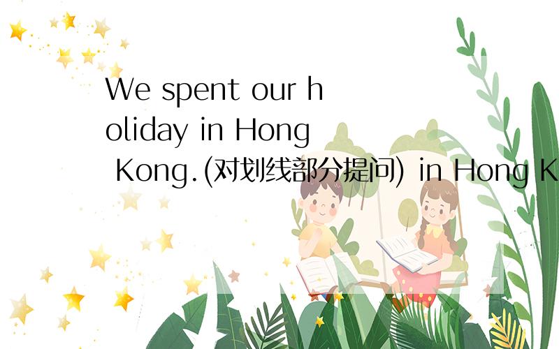 We spent our holiday in Hong Kong.(对划线部分提问) in Hong Kong是划的线._____ ______you _____ your holiday?