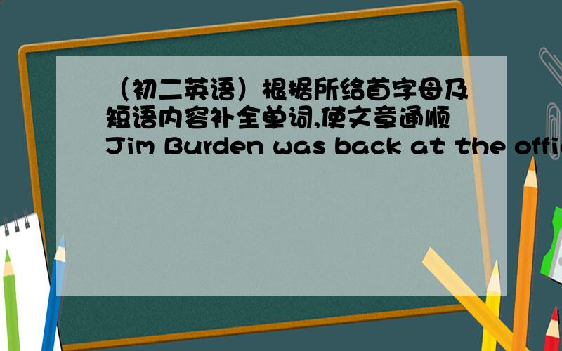 （初二英语）根据所给首字母及短语内容补全单词,使文章通顺Jim Burden was back at the office after a two-week holiday abroad.