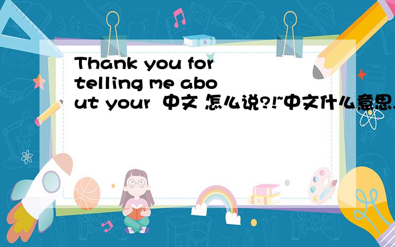 Thank you for telling me about your  中文 怎么说?!~中文什么意思,怎么说啊?!~