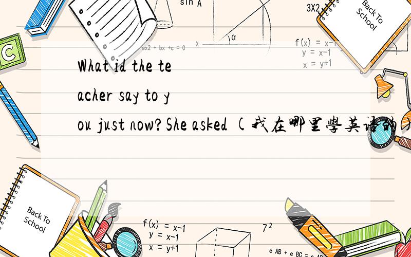 What id the teacher say to you just now?She asked (我在哪里学英语的).What id the teacher say to you just now?She asked (我在哪里学英语的).