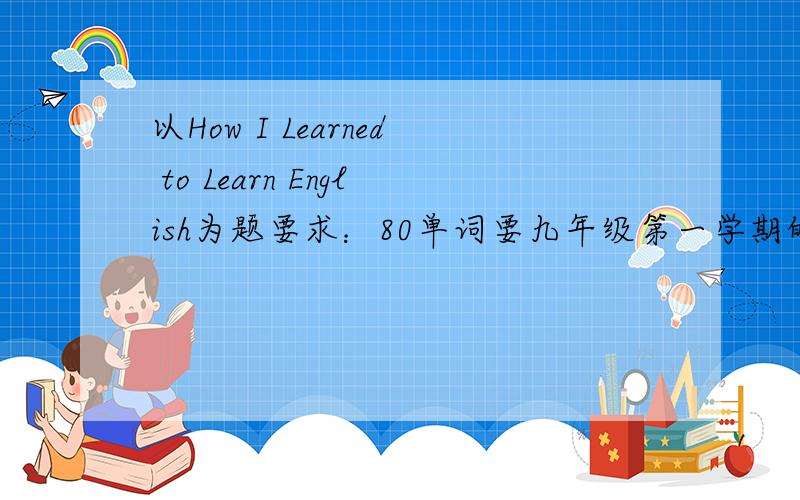 以How I Learned to Learn English为题要求：80单词要九年级第一学期的单词