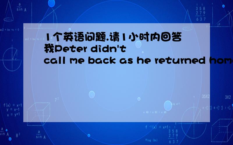 1个英语问题.请1小时内回答我Peter didn't call me back as he returned home too late(保持句意相同) Peter ____ ______ call me back as he came home too late我写did not 错了