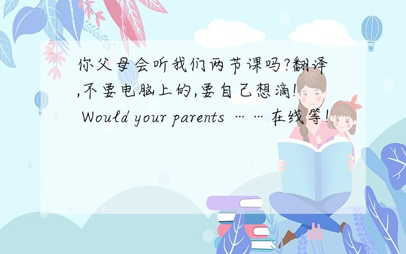 你父母会听我们两节课吗?翻译,不要电脑上的,要自己想滴! Would your parents ……在线等!