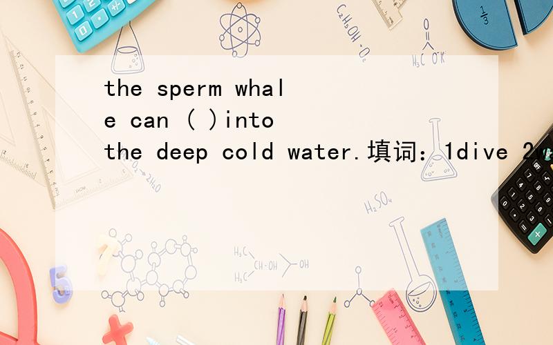 the sperm whale can ( )into the deep cold water.填词：1dive 2walk 3run