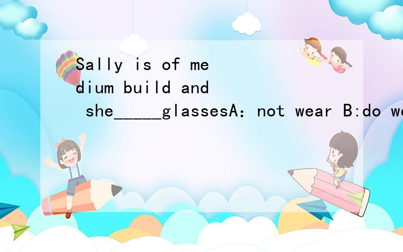Sally is of medium build and she_____glassesA：not wear B:do wear C：doesn't wear D:don't wear要理由对了这是看图的图在这，这女的是Sally 她戴眼镜