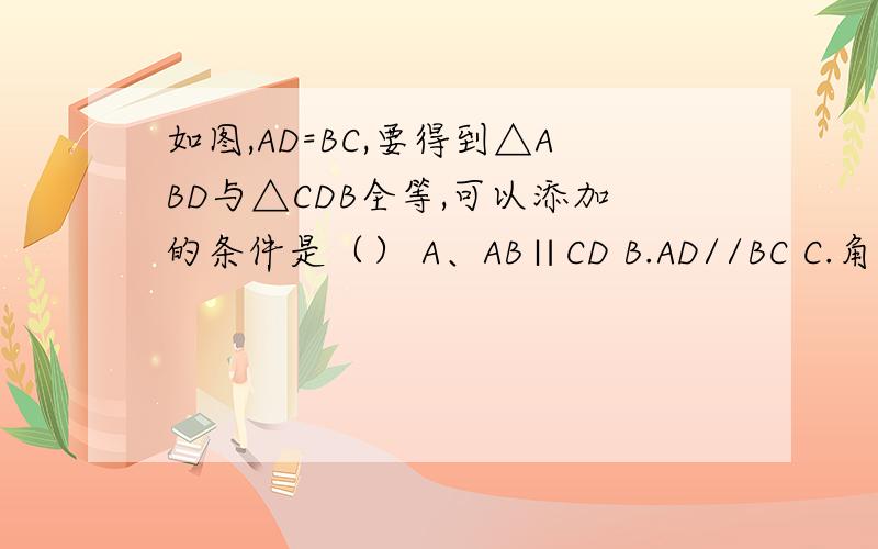 如图,AD=BC,要得到△ABD与△CDB全等,可以添加的条件是（） A、AB∥CD B.AD//BC C.角A=角c D.角ABC=角CDA