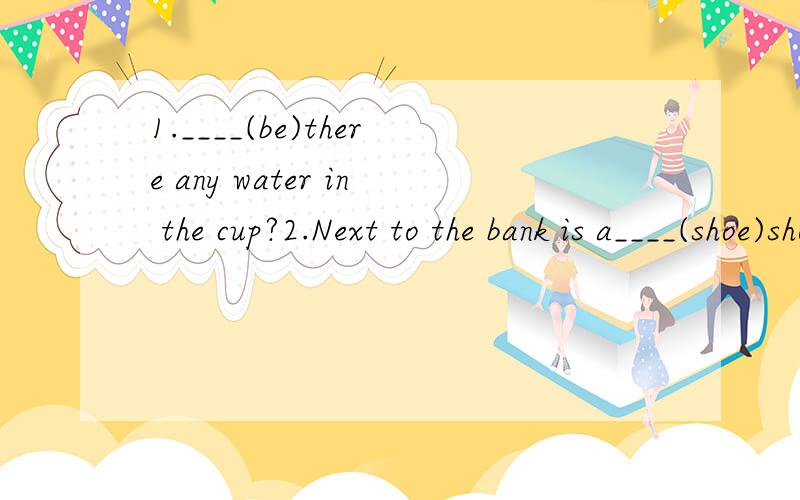 1.____(be)there any water in the cup?2.Next to the bank is a____(shoe)shop.3.How many ___(sheep)are there on the hill?4.Jack went ____(shop)in the market.5.Wu YUzhen lived in a tall___(build)near the bank.