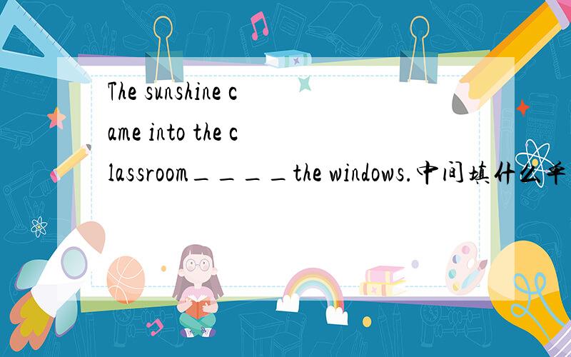 The sunshine came into the classroom____the windows.中间填什么单词