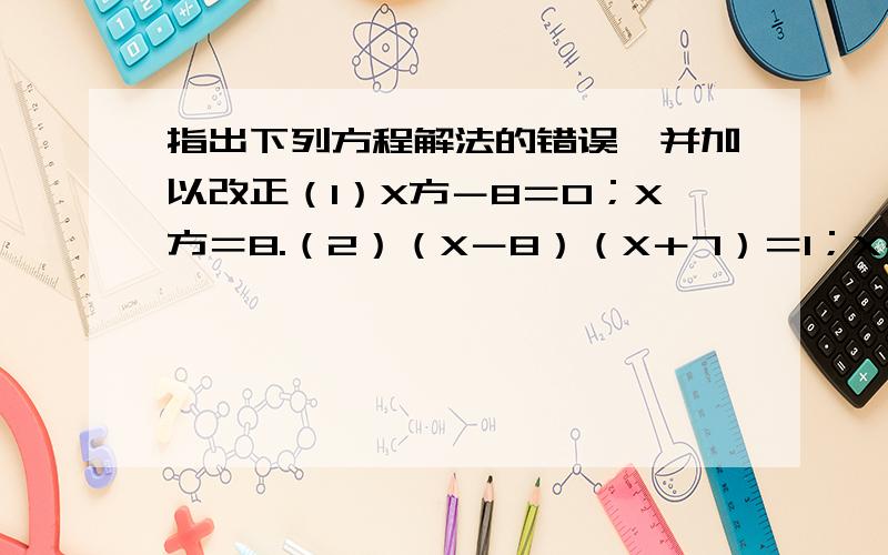 指出下列方程解法的错误,并加以改正（1）X方－8＝0；X方＝8.（2）（X－8）（X＋7）＝1；X－8＝1或X＋7＝1,X1＝9,X2＝－6.（3）（根号3－2）X方＋（2－根号3）X；（根号3－2）X＝2－根号3,X＝－1.