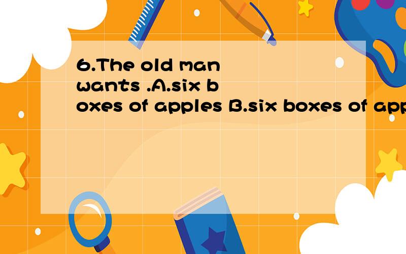 6.The old man wants .A.six boxes of apples B.six boxes of apple C.six box of apples D.six box