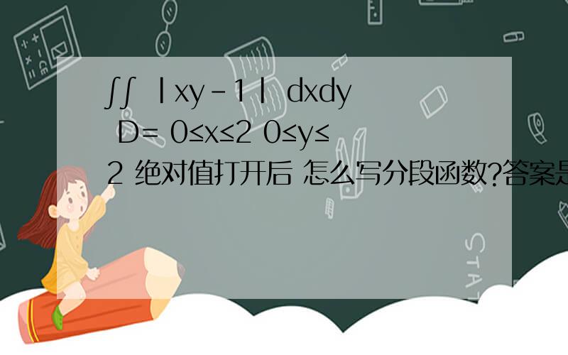 ∫∫ |xy-1| dxdy D= 0≤x≤2 0≤y≤2 绝对值打开后 怎么写分段函数?答案是：3/2+2ln2