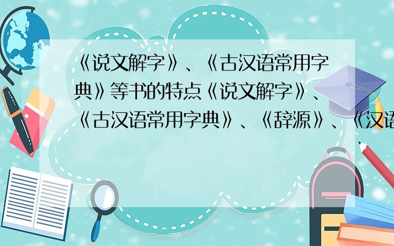 《说文解字》、《古汉语常用字典》等书的特点《说文解字》、《古汉语常用字典》、《辞源》、《汉语大字典》、《现代汉语词典》这些书的特点.