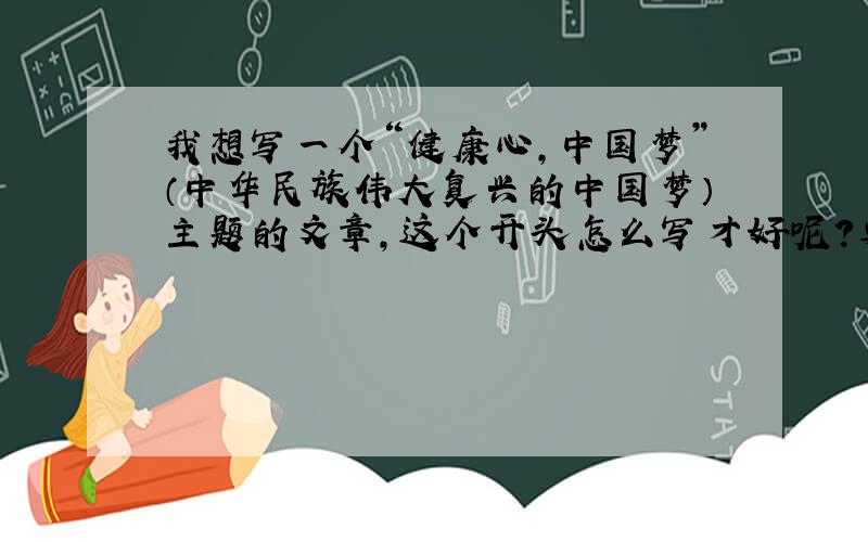 我想写一个“健康心,中国梦”（中华民族伟大复兴的中国梦）主题的文章,这个开头怎么写才好呢?要是开头来一段那就更谢谢你了,哈哈.希望能得到您的帮助：）